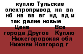 куплю Тульские электропривод  на, ва, нб, нв, вв, вг, нд, вд и так далие новые   › Цена ­ 85 500 - Все города Другое » Куплю   . Нижегородская обл.,Нижний Новгород г.